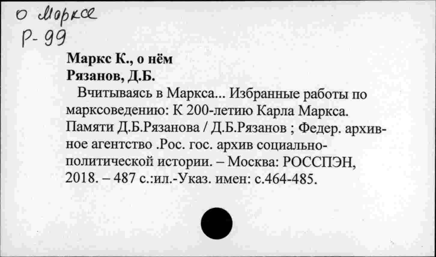 ﻿Маркс К., о нём Рязанов, Д.Б.
Вчитываясь в Маркса... Избранные работы по марксоведению: К 200-летию Карла Маркса. Памяти Д.Б.Рязанова / Д.Б.Рязанов ; Федер, архивное агентство .Рос. гос. архив социально-политической истории. - Москва: РОССПЭН, 2018. - 487 с.:ил.-Указ. имен: с.464-485.